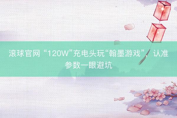 滚球官网 “120W”充电头玩“翰墨游戏”,认准参数一眼避坑