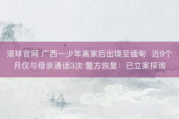 滚球官网 广西一少年离家后出境至缅甸 近9个月仅与母亲通话3次 警方恢复:已立案探询