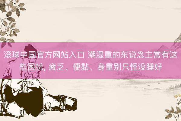 滚球中国官方网站入口 潮湿重的东说念主常有这些困扰, 疲乏、便黏、身重别只怪没睡好