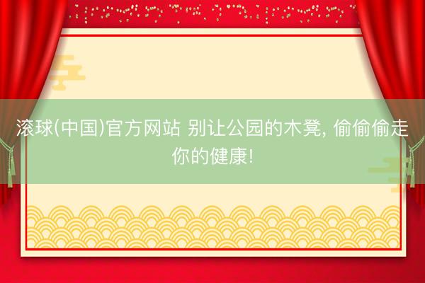 滚球(中国)官方网站 别让公园的木凳， 偷偷偷走你的健康!