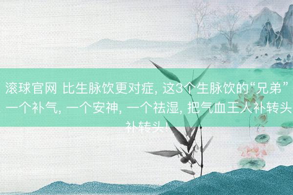 滚球官网 比生脉饮更对症, 这3个生脉饮的“兄弟”, 一个补气, 一个安神, 一个祛湿, 把气血王人补转头!