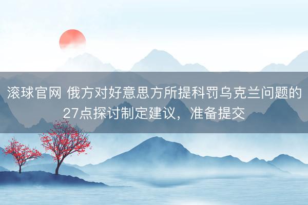 滚球官网 俄方对好意思方所提科罚乌克兰问题的27点探讨制定建议,准备提交