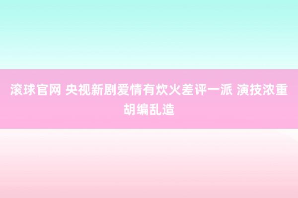 滚球官网 央视新剧爱情有炊火差评一派 演技浓重胡编乱造