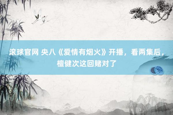 滚球官网 央八《爱情有烟火》开播，看两集后，檀健次这回赌对了
