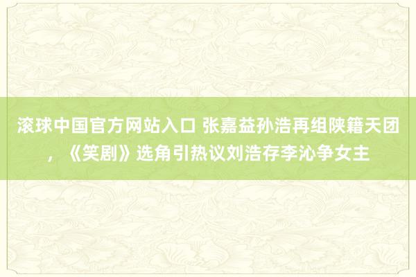 滚球中国官方网站入口 张嘉益孙浩再组陕籍天团，《笑剧》选角引热议刘浩存李沁争女主