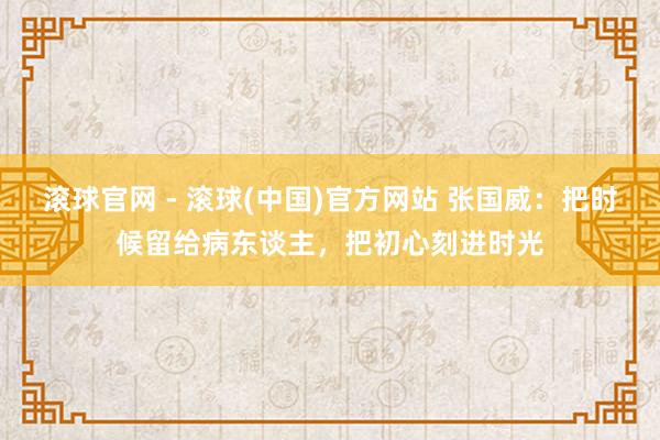 滚球官网 - 滚球(中国)官方网站 张国威：把时候留给病东谈主，把初心刻进时光