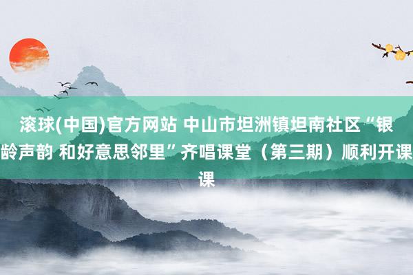 滚球(中国)官方网站 中山市坦洲镇坦南社区“银龄声韵 和好意思邻里”齐唱课堂(第三期)顺利开课