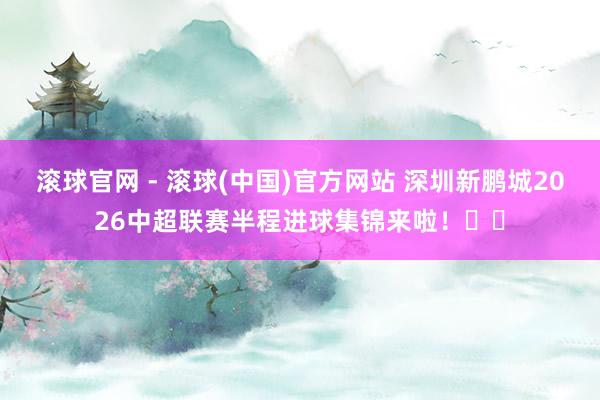 滚球官网 - 滚球(中国)官方网站 深圳新鹏城2026中超联赛半程进球集锦来啦！⚽️