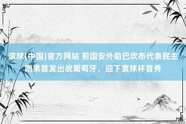 滚球(中国)官方网站 前国安外助巴坎布代表民主刚果首发出战葡萄牙,迎下寰球杯首秀