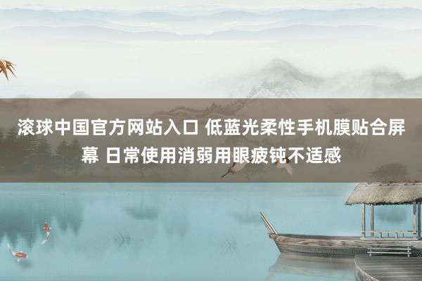 滚球中国官方网站入口 低蓝光柔性手机膜贴合屏幕 日常使用消弱用眼疲钝不适感