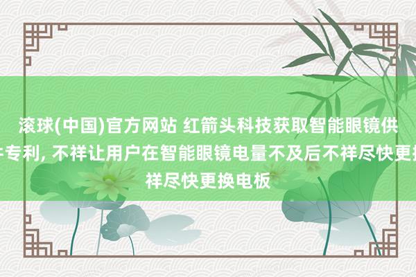 滚球(中国)官方网站 红箭头科技获取智能眼镜供电组件专利， 不祥让用户在智能眼镜电量不及后不祥尽快更换电板