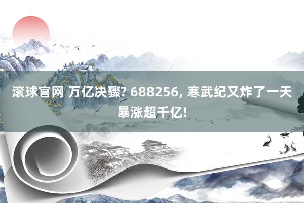 滚球官网 万亿决骤? 688256， 寒武纪又炸了一天暴涨超千亿!
