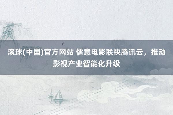 滚球(中国)官方网站 儒意电影联袂腾讯云,推动影视产业智能化升级