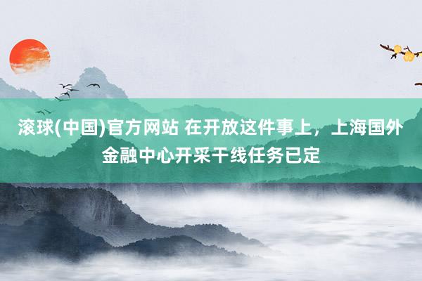 滚球(中国)官方网站 在开放这件事上，上海国外金融中心开采干线任务已定