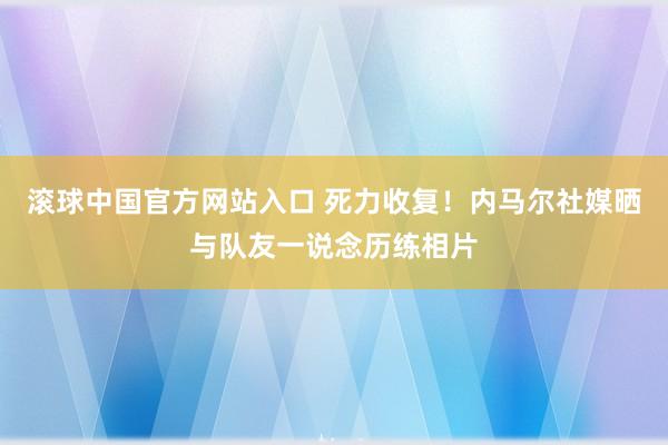滚球中国官方网站入口 死力收复!内马尔社媒晒与队友一说念历练相片