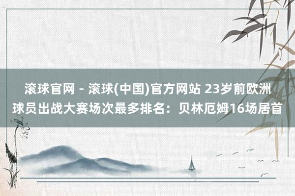 滚球官网 - 滚球(中国)官方网站 23岁前欧洲球员出战大赛场次最多排名:贝林厄姆16场居首