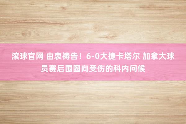 滚球官网 由衷祷告!6-0大捷卡塔尔 加拿大球员赛后围圈向受伤的科内问候