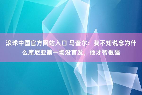 滚球中国官方网站入口 马奎尔:我不知说念为什么库尼亚第一场没首发,他才智很强