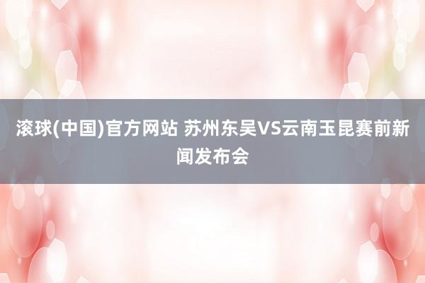 滚球(中国)官方网站 苏州东吴VS云南玉昆赛前新闻发布会